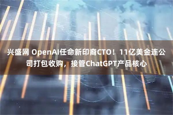 兴盛网 OpenAI任命新印裔CTO！11亿美金连公司打包收购，接管ChatGPT产品核心
