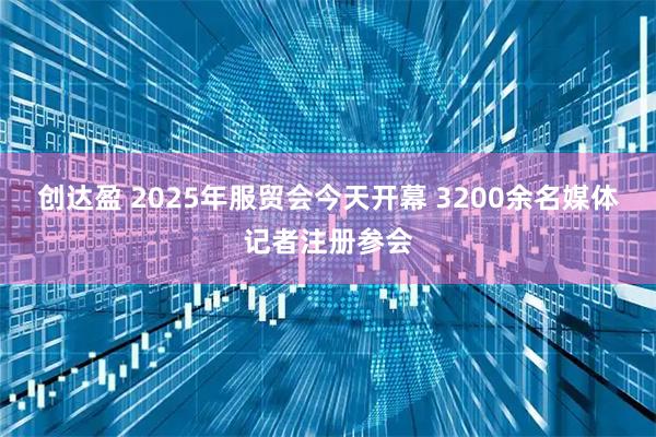 创达盈 2025年服贸会今天开幕 3200余名媒体记者注册参会
