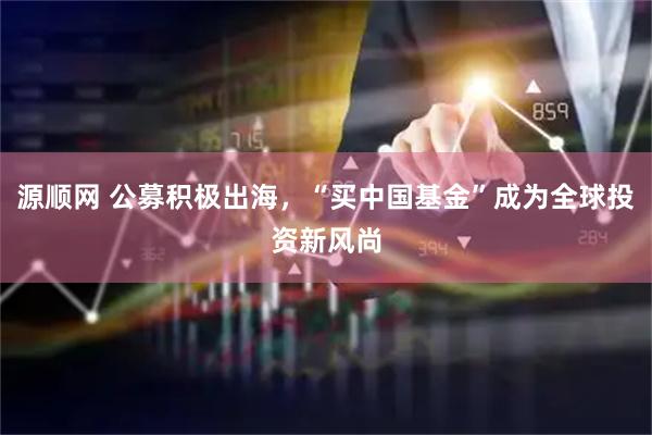 源顺网 公募积极出海，“买中国基金”成为全球投资新风尚