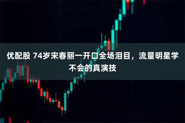 优配股 74岁宋春丽一开口全场泪目,流量明星学不会的真演技