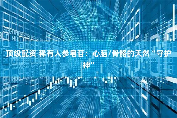 顶级配资 稀有人参皂苷：心脑/骨骼的天然“守护神”