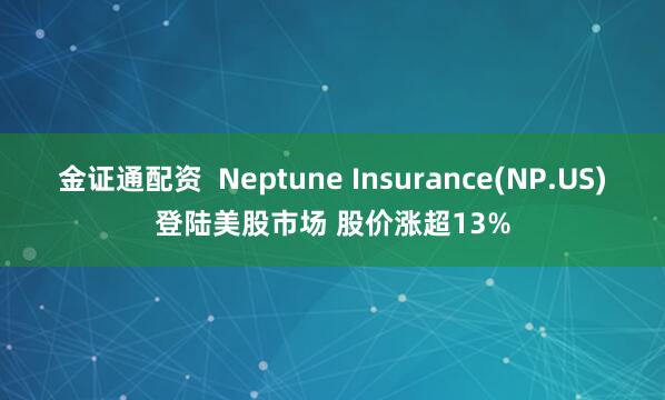 金证通配资  Neptune Insurance(NP.US)登陆美股市场 股价涨超13%