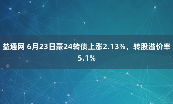 益通网 6月23日豪24转债上涨2.13%，转股溢价率5.1%