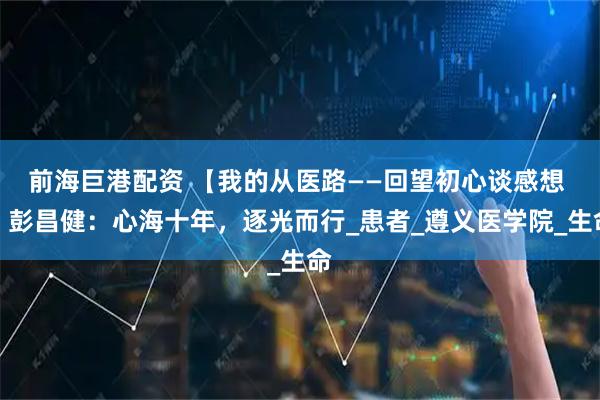 前海巨港配资 【我的从医路——回望初心谈感想 】彭昌健：心海十年，逐光而行_患者_遵义医学院_生命
