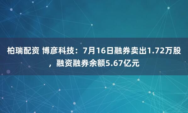 柏瑞配资 博彦科技：7月16日融券卖出1.72万股，融资融券余额5.67亿元