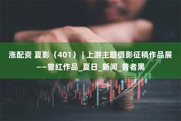 涨配资 夏影(401) | 上游主题摄影征稿作品展——曾红作品_夏日_新闻_普者黑