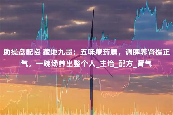 助操盘配资 藏地九哥：五味藏药膳，调脾养肾提正气，一碗汤养出整个人_主治_配方_肾气