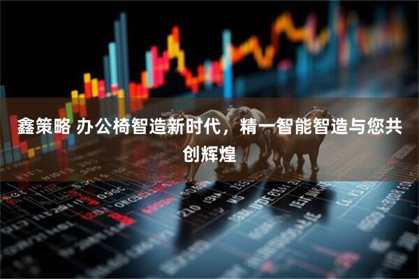鑫策略 办公椅智造新时代，精一智能智造与您共创辉煌
