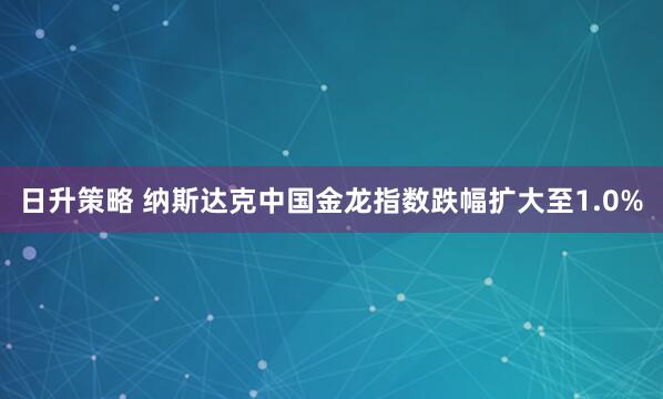日升策略 纳斯达克中国金龙指数跌幅扩大至1.0%