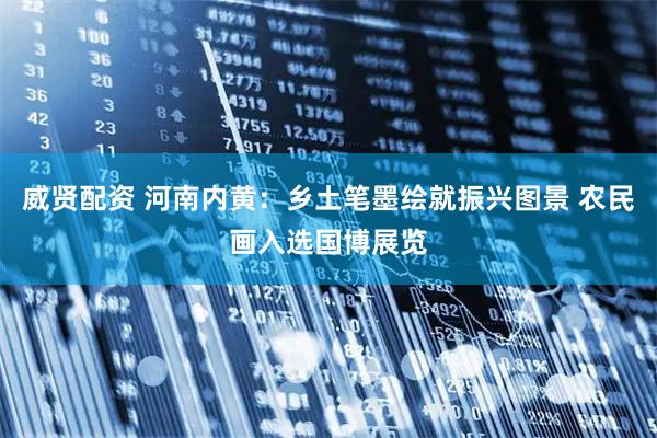 威贤配资 河南内黄:乡土笔墨绘就振兴图景 农民画入选国博展览