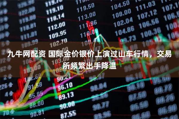 九牛网配资 国际金价银价上演过山车行情，交易所频繁出手降温