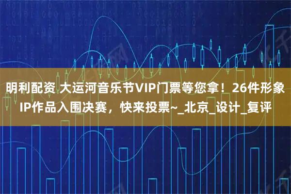 明利配资 大运河音乐节VIP门票等您拿！26件形象IP作品入围决赛，快来投票~_北京_设计_复评